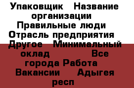 Упаковщик › Название организации ­ Правильные люди › Отрасль предприятия ­ Другое › Минимальный оклад ­ 25 000 - Все города Работа » Вакансии   . Адыгея респ.